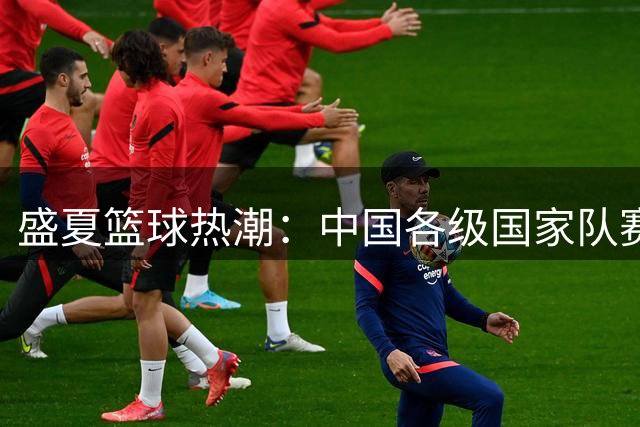 盛夏篮球热潮：中国各级国家队赛场拼搏纪实